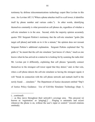 81
testimony by defense telecommunications technology expert Ben Levitan in this
case. See Levitan Aff. 5 (―When a phone attaches itself to a cell tower, it identifies
itself by phone number and various codes.‖). In other words, identifying
themselves constantly is what powered-on cell phones do, regardless of whether a
cell-site simulator is in the area. Second, while the majority opinion accurately
quotes TSU Sergeant Perkins‘s testimony that the cell-site simulator ―grabs [the
target cell phone] and holds on to it for a minute,‖ the opinion does not recount
Sergeant Perkins‘s additional explanation. Sergeant Perkins explained that ―by
grabs it,‖ he meant that the cell site simulator ―just knows it‘s there,‖ much as one
knows when he has arrived at a station he is looking for by scanning the radio dial.
Mr. Levitan put it differently, explaining that cell phones ―generally connect
themselves to the strongest cell tower signal that they detect,‖ and, in that vein,
when a cell phone detects the cell-site simulator as having the strongest signal, it
will ―break its connection with the cell phone network and reattach itself to the
newly found . . . simulator.‖ The Department of Justice document entitled ―Dep‘t
of Justice Policy Guidance: Use of Cell-Site Simulator Technology (Sept. 3,
(…continued)
— as they move throughout their network‘s coverage area. This process[ is]
known as ‗registration‘ or ‗pinging[.]‘ . . . Pinging is automatic and occurs
whenever the phone is on, without the user‘s input or control.‖ (record citations
omitted)).
 