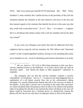 82
2015), http://www.justice.gov/opa/file/767321/download (the ―DOJ Policy
Guidance‖), states similarly that ―cellular devices in the proximity of the [cell-site
simulator] identify the simulator as the most attractive cell tower in the area and
thus transmit signals to the simulator that identify the device in the same way that
they would with a networked tower.‖ Id. at 2. Thus — if it matters — it appears
that it is cell phones that initiate contact with a cell-site simulator and not the other
way around.32
In any event, my colleagues raise points that must be addressed when they
emphasize that by using the cell-site simulator, the TSU officers took ―functional
control‖ of and ―coopted [appellant‘s] phone, forcing it to do something [he] surely
never intended it to do: reveal its identifying and location information to an entity
32
But see Andrews, 134 A.3d at 340 (citing testimony in that case that a
cell-site simulator known as the Hailstorm ―is an active device that can send an
electronic signal . . . and ‗draw[] the phone to [the] equipment‖‘ (alteration in
original)).
My colleagues also say that the cell-site simulator ―exploits a security
vulnerability‖ of cell phones. Ante at 17. I would not call what happened here as
exploitation of a cell phone security flaw, but as law enforcement‘s taking
advantage of a security-enhancement feature that aids in the recovery of stolen or
lost phones. It may place a person who is traveling on the roads with a powered-
on, stolen cell phone (that circumstances show he knew to be stolen) in the position
either of accepting the risk that at any moment the stolen cell phone or his own cell
phone could be converted into a tracking device or, alternatively, turning the
phones off, but I do not see why that is an improper choice to foist on the person.
 