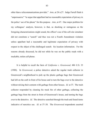 83
other than a telecommunications provider.‖ Ante, at 24 n.27. Judge Farrell finds it
―unpersuasive‖ ―to argue that appellant had no reasonable expectation of privacy in
the police‘ use of his phone‖ for this purpose. Ante, at 47. One major problem for
my colleagues‘ analysis, however, is that, as shocking or outrageous as the
foregoing characterizations might sound, the officer‘s use of the cell-site simulator
did not constitute a ―search‖ and thus was not a Fourth Amendment violation
unless appellant had a reasonable and legitimate expectation of privacy with
respect to the object of the challenged search: his location information. For the
reasons already discussed, he did not while he was on the public roads with a
trackable, stolen cell phone.
It is helpful to recall the facts of California v. Greenwood, 486 U.S. 35
(1988). In Greenwood, a police detective asked the regular trash collector in
Greenwood‘s neighborhood to pick up the plastic garbage bags that Greenwood
had left on the curb in front of his house and to turn the bags over to the detective
without mixing their contents with garbage from other houses. Id. at 37. The trash
collector responded by cleaning his truck bin of other garbage, collecting the
garbage bags from the street in front of Greenwood‘s house, and turning the bags
over to the detective. Id. The detective searched through the trash and found items
indicative of narcotics use. Id. at 37–38. The Greenwood respondents asserted
 