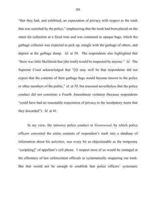 84
―that they had, and exhibited, an expectation of privacy with respect to the trash
that was searched by the police,‖ emphasizing that the trash had been placed on the
street for collection at a fixed time and was contained in opaque bags, which the
garbage collector was expected to pick up, mingle with the garbage of others, and
deposit at the garbage dump. Id. at 39. The respondents also highlighted that
―there was little likelihood that [the trash] would be inspected by anyone.‖ Id. The
Supreme Court acknowledged that ―[i]t may well be that respondents did not
expect that the contents of their garbage bags would become known to the police
or other members of the public,‖ id. at 39, but reasoned nevertheless that the police
conduct did not constitute a Fourth Amendment violation (because respondents
―could have had no reasonable expectation of privacy in the inculpatory items that
they discarded‖). Id. at 41.
In my view, the intrusive police conduct in Greenwood, by which police
officers converted the entire contents of respondent‘s trash into a database of
information about his activities, was every bit as objectionable as the temporary
―coopt[ing]‖ of appellant‘s cell phone. I suspect most of us would be outraged at
the effrontery of law enforcement officials in systematically inspecting our trash.
But that would not be enough to establish that police officers‘ systematic
 