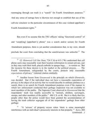 85
rummaging through our trash is a ―search‖ for Fourth Amendment purposes.33
And any sense of outrage here is likewise not enough to establish that use of the
cell-site simulator in the particular circumstances of this case violated appellant‘s
Fourth Amendment rights.34
But even if we assume that the TSU officers‘ taking ―functional control‖ of
and ―coopt[ing] [appellant‘s] phone‖ was a search and/or seizure for Fourth
Amendment purposes, there is yet another consideration that, in my view, should
preclude the court from concluding that the search/seizure was unlawful.35
The
33
Cf. Historical Cell Site Data, 724 F.3d at 615 (―We understand that cell
phone users may reasonably want their location information to remain private, just
as they may want their trash, placed curbside in opaque bags, . . . to remain so. But
the recourse for these desires is in the market or the political process . . . . The
Fourth Amendment, safeguarded by the courts, protects only reasonable
expectations of privacy.‖ (internal citation omitted)).
34
Another lesson from Greenwood is the principle on which Gbemisola,
was decided: that if the individual does not have a reasonable expectation of
privacy in the object of an activity that we would describe in ordinary parlance as a
search, there is no search for Fourth Amendment purposes even if the manner in
which law enforcement conducted their garbage inspection was not available to
most members of the public. The Supreme Court observed in Greenwood that the
respondents‘ trash was readily accessible to ―animals, children, scavengers,
snoops, and other members of the public.‖ 486 U.S. at 40. But it is likely that few
people other than the police would have been granted the accommodation of
having the trash collector segregate all of the respondents‘ garbage from other
garbage.
35
―A ‗seizure‘ of property occurs when ‗there is some meaningful
interference with an individual‘s possessory interests in that property.‘‖ Karo, 468
(continued…)
 