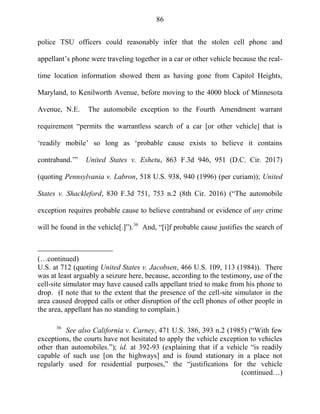 86
police TSU officers could reasonably infer that the stolen cell phone and
appellant‘s phone were traveling together in a car or other vehicle because the real-
time location information showed them as having gone from Capitol Heights,
Maryland, to Kenilworth Avenue, before moving to the 4000 block of Minnesota
Avenue, N.E. The automobile exception to the Fourth Amendment warrant
requirement ―permits the warrantless search of a car [or other vehicle] that is
‗readily mobile‘ so long as ‗probable cause exists to believe it contains
contraband.‘‖ United States v. Eshetu, 863 F.3d 946, 951 (D.C. Cir. 2017)
(quoting Pennsylvania v. Labron, 518 U.S. 938, 940 (1996) (per curiam)); United
States v. Shackleford, 830 F.3d 751, 753 n.2 (8th Cir. 2016) (―The automobile
exception requires probable cause to believe contraband or evidence of any crime
will be found in the vehicle[.]‖).36
And, ―[i]f probable cause justifies the search of
(…continued)
U.S. at 712 (quoting United States v. Jacobsen, 466 U.S. 109, 113 (1984)). There
was at least arguably a seizure here, because, according to the testimony, use of the
cell-site simulator may have caused calls appellant tried to make from his phone to
drop. (I note that to the extent that the presence of the cell-site simulator in the
area caused dropped calls or other disruption of the cell phones of other people in
the area, appellant has no standing to complain.)
36
See also California v. Carney, 471 U.S. 386, 393 n.2 (1985) (―With few
exceptions, the courts have not hesitated to apply the vehicle exception to vehicles
other than automobiles.‖); id. at 392-93 (explaining that if a vehicle ―is readily
capable of such use [on the highways] and is found stationary in a place not
regularly used for residential purposes,‖ the ―justifications for the vehicle
(continued…)
 