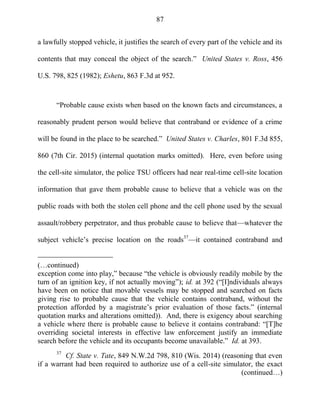 87
a lawfully stopped vehicle, it justifies the search of every part of the vehicle and its
contents that may conceal the object of the search.‖ United States v. Ross, 456
U.S. 798, 825 (1982); Eshetu, 863 F.3d at 952.
―Probable cause exists when based on the known facts and circumstances, a
reasonably prudent person would believe that contraband or evidence of a crime
will be found in the place to be searched.‖ United States v. Charles, 801 F.3d 855,
860 (7th Cir. 2015) (internal quotation marks omitted). Here, even before using
the cell-site simulator, the police TSU officers had near real-time cell-site location
information that gave them probable cause to believe that a vehicle was on the
public roads with both the stolen cell phone and the cell phone used by the sexual
assault/robbery perpetrator, and thus probable cause to believe that—whatever the
subject vehicle‘s precise location on the roads37
—it contained contraband and
(…continued)
exception come into play,‖ because ―the vehicle is obviously readily mobile by the
turn of an ignition key, if not actually moving‖); id. at 392 (―[I]ndividuals always
have been on notice that movable vessels may be stopped and searched on facts
giving rise to probable cause that the vehicle contains contraband, without the
protection afforded by a magistrate‘s prior evaluation of those facts.‖ (internal
quotation marks and alterations omitted)). And, there is exigency about searching
a vehicle where there is probable cause to believe it contains contraband: ―[T]he
overriding societal interests in effective law enforcement justify an immediate
search before the vehicle and its occupants become unavailable.‖ Id. at 393.
37
Cf. State v. Tate, 849 N.W.2d 798, 810 (Wis. 2014) (reasoning that even
if a warrant had been required to authorize use of a cell-site simulator, the exact
(continued…)
 