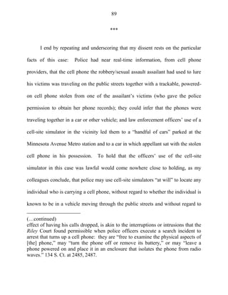 89
***
I end by repeating and underscoring that my dissent rests on the particular
facts of this case: Police had near real-time information, from cell phone
providers, that the cell phone the robbery/sexual assault assailant had used to lure
his victims was traveling on the public streets together with a trackable, powered-
on cell phone stolen from one of the assailant‘s victims (who gave the police
permission to obtain her phone records); they could infer that the phones were
traveling together in a car or other vehicle; and law enforcement officers‘ use of a
cell-site simulator in the vicinity led them to a ―handful of cars‖ parked at the
Minnesota Avenue Metro station and to a car in which appellant sat with the stolen
cell phone in his possession. To hold that the officers‘ use of the cell-site
simulator in this case was lawful would come nowhere close to holding, as my
colleagues conclude, that police may use cell-site simulators ―at will‖ to locate any
individual who is carrying a cell phone, without regard to whether the individual is
known to be in a vehicle moving through the public streets and without regard to
(…continued)
effect of having his calls dropped, is akin to the interruptions or intrusions that the
Riley Court found permissible when police officers execute a search incident to
arrest that turns up a cell phone: they are ―free to examine the physical aspects of
[the] phone,‖ may ―turn the phone off or remove its battery,‖ or may ―leave a
phone powered on and place it in an enclosure that isolates the phone from radio
waves.‖ 134 S. Ct. at 2485, 2487.
 