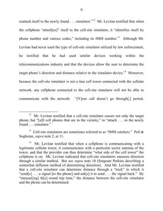 9
reattach itself to the newly found . . . simulator.‖12
Mr. Levitan testified that when
the cellphone ―attach[es]‖ itself to the cell-site simulator, it ―identifies itself by
phone number and various codes,‖ including its IMSI number.13
Although Mr.
Levitan had never used the type of cell-site simulator utilized by law enforcement,
he testified that he had used similar devices working within the
telecommunications industry and that the devices allow the user to determine the
target phone‘s direction and distance relative to the simulator device.14
Moreover,
because the cell-site simulator is not a true cell tower connected with the cellular
network, any cellphone connected to the cell-site simulator will not be able to
communicate with the network: ―[Y]our call doesn‘t go through[,] period.
12
Mr. Levitan testified that a cell-site simulator causes not only the target
phone, but ―[a]ll cell phones that are in the vicinity,‖ to ―attach . . . to the newly
found . . . simulator.‖
13
Cell-site simulators are sometimes referred to as ―IMSI catchers.‖ Pell &
Soghoian, supra note 2, at 11.
14
Mr. Levitan testified that when a cellphone is communicating with a
legitimate cellular tower, it communicates with a particular sector antenna of the
tower, and that the provider can thus determine ―what side of the cell tower‖ the
cellphone is on. Mr. Levitan indicated that cell-site simulators measure direction
through a similar method. But see supra note 10 (Sergeant Perkins describing a
somewhat different method of determining direction). And Mr. Levitan testified
that a cell-site simulator can determine distance through a ―trick‖ in which it
―send[s] . . . a signal [to the phone] and ask[s] it to send . . . the signal back.‖ By
―measur[ing] th[e] round trip time,‖ the distance between the cell-site simulator
and the phone can be determined.
 