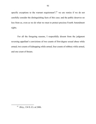 91
specific exceptions to the warrant requirement‖;41
we are remiss if we do not
carefully consider the distinguishing facts of this case; and the public deserves no
less from us, even as we do what we must to protect precious Fourth Amendment
rights.
For all the foregoing reasons, I respectfully dissent from the judgment
reversing appellant‘s convictions of two counts of first-degree sexual abuse while
armed, two counts of kidnapping while armed, four counts of robbery while armed,
and one count of threats.
41
Riley, 134 S. Ct. at 2486.
 