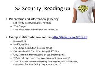 S2 Security: Reading upPreparation and information gatheringS2 Security case studies, press releases“The Google”Lexis-Nexis Academic Universe, ABI-Inform, etc.Example: able to determine from http://tinyurl.com/s2mysqlSamba clientMySQL, MyISAMLineo Linux distribution  (just like Zarus! )Processor is ARM Core IXP 425 chip @ 533 MHzOnly 15 months from design to 1st customer shipping“S2 did not have much prior experience with open source”“MySQLis used to store everything from reports, user information, customized features, facility diagrams, and more”
