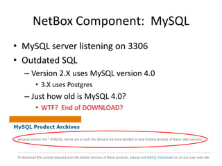 NetBox Component:  MySQLMySQL server listening on 3306Outdated SQLVersion 2.X uses MySQL version 4.03.X uses PostgresJust how old is MySQL 4.0?  WTF?  End of DOWNLOAD?