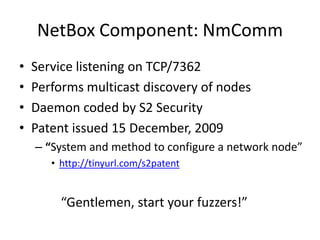 NetBox Component: NmCommService listening on TCP/7362Performs multicast discovery of nodesDaemon coded by S2 SecurityPatent issued 15 December, 2009“System and method to configure a network node”http://tinyurl.com/s2patent	   “Gentlemen, start your fuzzers!”
