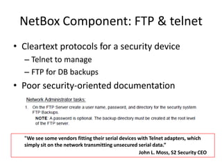 NetBoxComponent: FTP & telnetCleartext protocols for a security deviceTelnet to manageFTP for DB backupsPoor security-oriented documentation"We see some vendors fitting their serial devices with Telnet adapters, which simply sit on the network transmitting unsecured serial data.”John L. Moss, S2 Security CEO