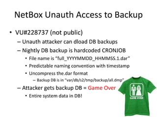 NetBoxUnauth Access to BackupVU#228737 (not public)Unauth attacker can dload DB backupsNightly DB backup is hardcoded CRONJOBFile name is “full_YYYYMMDD_HHMMSS.1.dar”Predictable naming convention with timestampUncompress the.dar formatBackup DB is in “var/db/s2/tmp/backup/all.dmp”Attacker gets backup DB = Game OverEntire system data in DB!