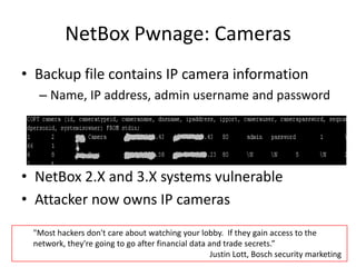 NetBoxPwnage: CamerasBackup file contains IP camera informationName, IP address, admin username and passwordNetBox 2.X and 3.X systems vulnerableAttacker now owns IP cameras"Most hackers don't care about watching your lobby.  If they gain access to the network, they're going to go after financial data and trade secrets.” 					        Justin Lott, Bosch security marketing