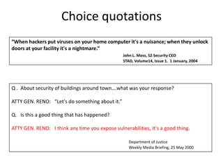 Choice quotations“When hackers put viruses on your home computer it's a nuisance; when they unlock doors at your facility it's a nightmare.”John L. Moss, S2 Security CEO					STAD, Volume14, Issue 1.  1 January, 2004Q .  About security of buildings around town….what was your response? ATTY GEN. RENO:   “Let's do something about it.”Q.   Is this a good thing that has happened? ATTY GEN. RENO:   I think any time you expose vulnerabilities, it's a good thing.    	      Department of Justice					      Weekly Media Briefing, 25 May 2000