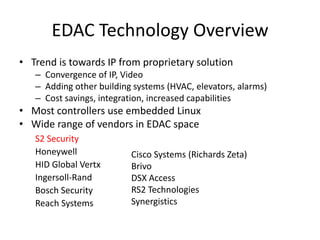 EDAC Technology OverviewTrend is towards IP from proprietary solutionConvergence of IP, VideoAdding other building systems (HVAC, elevators, alarms)Cost savings, integration, increased capabilities Most controllers use embedded LinuxWide range of vendors in EDAC spaceS2 SecurityHoneywellHID Global VertxIngersoll-RandBosch SecurityReach SystemsCisco Systems (Richards Zeta)BrivoDSX AccessRS2 TechnologiesSynergistics