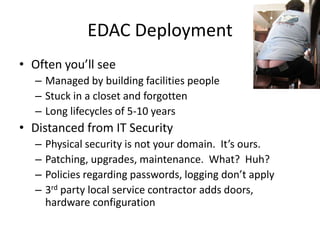 EDAC DeploymentOften you’ll seeManaged by building facilities peopleStuck in a closet and forgottenLong lifecycles of 5-10 yearsDistanced from IT SecurityPhysical security is not your domain.  It’s ours.Patching, upgrades, maintenance.  What?  Huh?Policies regarding passwords, logging don’t apply3rd party local service contractor adds doors, hardware configuration
