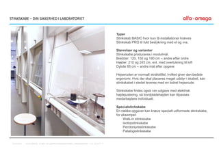 Typer
Stinkskab BASIC hvor kun få installationer kræves
Stinkskab PRO til fuld bestykning med el og vvs.
Størrelser og varianter
Stinkskabe produceres i modulmål.
Bredder: 120, 150 og 180 cm – andre efter ordre
Højder: 210 og 245 cm, evt. med overlukning til loft
Dybde 85 cm – andre mål efter opgave
Hejseruden er normalt skråtstillet, hvilket giver den bedste
ergonomi. Hvis der skal placeres meget udstyr i skabet, kan
stinkskabet i stedet leveres med en lodret hejserude.
Stinkskabe findes også i en udgave med elektrisk
højdejustering, så bordpladehøjden kan tilpasses
medarbejdere individuelt.
Specialstinkskabe
En række opgaver kan kræve specielt udformede stinkskabe,
for eksempel:
Walk-in stinkskabe
Isotopstinkskabe
Perclorsyrestinkskabe
Patalogistinkskabe
STINKSKABE – DIN SIKKERHED I LABORATORIET
07-01-2016 ALFA-OMEGA, KLINIK- OG LABORATORIEINDRETNING, FREDENSBORG – TLF. 44 53 77 71
 