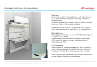 STINKSKABE – MATERIALER OG INSTALLATIONER
Materialer
Korpusdele er udført i møbelspånplade med højtrykslaminat,
og de demonterbare mellemplader indvendigt i skabet er i
kompaktlaminat.
Profillister i forkanter (til fremføring af el) og airfoil er i eloxeret
aluminium. Ruder er i 6 mm sikkerhedsglas.
Bordpladen er som standard i syrefast rustfrit stål, AISI 316.
Andre materialer: keramisk plade, epoxy og højtrykslaminat.
El-installationer
Det indbyggede lysarmatur er med LED i PRO-skabet og med
T5 lysrør i BASIC-skabet.
Stinkskabe kan bestykkes med el-udtag efter ønske, f.eks.
230 v udtag, der placeres i sargen. Installationerne er i
isoleringsklasse IP55.
VVS-installation
Udtag for vand og luftarter indbygges med ventil i sargen og
udløb i skabets bagplade - for BASIC dog med armaturer i
bordpladen. Fabrikat: Broen Uniflex system eller Armalab.
Vaske og drypkopper leveres efter specifikation. Størrelserne
varierer efter det valgte bordplademateriale.
07-01-2016 ALFA-OMEGA, KLINIK- OG LABORATORIEINDRETNING, FREDENSBORG – TLF. 44 53 77 71
 