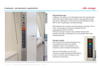 STINKSKABE – DIN SIKKERHED I LABORATORIET
Stinkskabstyringer
Luftflowet, der sørger for at stinkskabet yder den specificerede
sikkerhed uanset hejserudens position, skal reguleres hurtigt
og præcist. Styringen er enten en del af stinkskabsleverancen
eller en del af bygningens ventilationsanlæg.
Stinkskabene kan monteres med alle gængse styringer. Her er
f.eks. vist styringer fra Labvent og Netavent samt
hejselugeautomatik fra IOI-lab.
De fleste styringer fungerer ved at aflæse hejserudens
position og sende et styresignal til et motorspæld eller selve
ventilatormotoren.
Færdigt arbejde
Alfa-Omega leverer både stinkskabe som
inventarleverance eller som færdig
installation inklusiv el-installation, vvs-
arbejder og hele ventilationsentreprisen.
Især ved små anlæg, hvor der skal
involveres mange forskellige håndværkere,
er det en fordel at lade os sørge for den
indbyrdes koordinering.
07-01-2016 ALFA-OMEGA, KLINIK- OG LABORATORIEINDRETNING, FREDENSBORG – TLF. 44 53 77 71
 