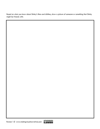 Based on what you know about Stinky’s likes and dislikes, draw a picture of someone or something that Stinky
might be friends with:




Version 1.0 www.makingvisualnarratives.com
 