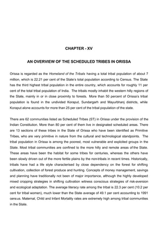 CHAPTER - XV
AN OVERVIEW OF THE SCHEDULED TRIBES IN ORISSA
Orissa is regarded as the Homeland of the Tribals having a total tribal population of about 7
million, which is 22.21 per cent of the State’s total population according to Census. The State
has the third highest tribal population in the entire country, which accounts for roughly 11 per
cent of the total tribal population of India. The tribals mostly inhabit the western hilly regions of
the State, mainly in or in close proximity to forests. More than 50 percent of Orissa’s tribal
population is found in the undivided Koraput, Sundargarh and Mayurbhanj districts, while
Koraput alone accounts for more than 25 per cent of the tribal population of the state.
There are 62 communities listed as Scheduled Tribes (ST) in Orissa under the provision of the
Indian Constitution. More than 80 per cent of them live in designated scheduled areas. There
are 13 sections of these tribes in the State of Orissa who have been identified as Primitive
Tribes, who are very primitive in nature from the cultural and technological standpoints. The
tribal population in Orissa is among the poorest, most vulnerable and exploited groups in the
State. Most tribal communities are confined to the more hilly and remote areas of the State.
These areas have been the habitat for some tribes for centuries, whereas the others have
been slowly driven out of the more fertile plains by the non-tribals in recent times. Historically,
tribals have had a life style characterised by close dependency on the forest for shifting
cultivation, collection of forest produce and hunting. Concepts of money management, savings
and planning have traditionally not been of major importance, although the highly developed
mixed cropping strategies in shifting cultivation witness conscious strategies of risk-aversion
and ecological adaptation. The average literacy rate among the tribal is 22.3 per cent (10.2 per
cent for tribal women), much lower than the State average of 49.1 per cent accounting to 1991
census. Maternal, Child and Infant Mortality rates are extremely high among tribal communities
in the State.
 
