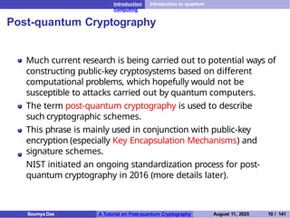 Introduction Introduction to quantum
computing
Post-quantum Cryptography
Much current research is being carried out to potential ways of
constructing public-key cryptosystems based on different
computational problems, which hopefully would not be
susceptible to attacks carried out by quantum computers.
The term post-quantum cryptography is used to describe
such cryptographic schemes.
This phrase is mainly used in conjunction with public-key
encryption (especially Key Encapsulation Mechanisms) and
signature schemes.
NIST initiated an ongoing standardization process for post-
quantum cryptography in 2016 (more details later).
Soumya Das A Tutorial on Post-quantum Cryptography August 11, 2025 10 / 141
 