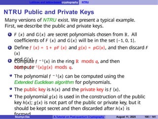 Lattices and lattice-based cryptography NTRU
NTRU Public and Private Keys
Many versions of NTRU exist. We present a typical example.
First, we describe the public and private keys.
1 F (x) and G(x) are secret polynomials chosen from R. All
coefficients of F (x) and G(x) will be in the set {−1, 0, 1}.
Define f (x) = 1 + pF (x) and g(x) = pG(x), and then discard F
(x)
and G(x).
2
3 Compute f − 1 (x) in the ring R mods q, and then
compute
h(x) = f − 1 (x)g(x) mods q.
The polynomial f − 1 (x) can be computed using the
Extended Euclidean algorithm for polynomials.
The public key is h(x) and the private key is f (x).
The polynomial g(x) is used in the construction of the public
key h(x); g(x) is not part of the public or private key, but it
should be kept secret and then discarded after h(x) is
formed.
Soumya Das A Tutorial on Post-quantum Cryptography August 11, 2025 100 / 141
 