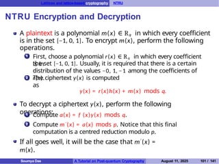 Lattices and lattice-based cryptography NTRU
NTRU Encryption and Decryption
A plaintext is a polynomial m(x) ∈ Rq in which every coefficient
is in the set {−1, 0, 1}. To encrypt m(x), perform the following
operations.
1 First, choose a polynomial r(x) ∈ Rq in which every coefficient
is in
the set {−1, 0, 1}. Usually, it is required that there is a certain
distribution of the values −0, 1, −1 among the coefficients of
r(x).
2 The ciphertext y(x) is computed
as
y(x) = r(x)h(x) + m(x) mods q.
To decrypt a ciphertext y(x), perform the following
operations:
1 Compute a(x) = f (x)y(x) mods q.
Compute m′ (x) = a(x) mods p. Notice that this final
computation is a centred reduction modulo p.
2
If all goes well, it will be the case that m′ (x) =
m(x).
Soumya Das A Tutorial on Post-quantum Cryptography August 11, 2025 101 / 141
 