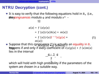 Lattices and lattice-based cryptography NTRU
NTRU Decryption (cont.)
It is easy to verify that the following equations hold in Rq (i.e.,
they
are congruences modulo q and modulo xN −
1):
a(x) = f (x)y(x)
= f (x)(r(x)h(x) + m(x))
= f (x)(r(x)f − 1
(x)g(x) +
m(x))
= r(x)g(x) + f (x)m(x).
(1)
Suppose that this congruence (1) is actually an equality in R.
This
happens if and only if every coefficient of r(x)g(x) + f (x)m(x)
lies in the interval
—
q − 1 q
2
2
, ,
which will hold with high probability if the parameters of the
system are chosen in a suitable way.
Soumya Das A Tutorial on Post-quantum Cryptography August 11, 2025 102 / 141
 