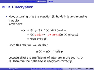 Lattices and lattice-based cryptography NTRU
NTRU Decryption
Now, assuming that the equation (1) holds in R and reducing
modulo
p, we have
a(x) ≡ r(x)g(x) + f (x)m(x) (mod p)
≡ r(x)p G(x) + (1 + pF (x))m(x) (mod p)
≡ m(x) (mod p).
From this relation, we see that
m(x) = a(x) mods p,
because all of the coefficients of m(x) are in the set {−1, 0,
1}. Therefore the ciphertext is decrypted correctly.
Soumya Das A Tutorial on Post-quantum Cryptography August 11, 2025 103 / 141
 