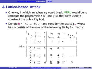 Lattices and lattice-based cryptography NTRU
A Lattice-based Attack
One way in which an adversary could break NTRU would be to
compute the polynomials f (x) and g(x) that were used to
construct the public key h(x).
Denote h = (h0, . . . , hN −1) and consider the lattice Lh whose
basis consists of the rows of the following 2N by 2N matrix:
M =







1 0 · · ·
0 1 · · ·
0 h0 h1 · · ·
0 hN −1 h0 · · ·
h
N −2
. .
. . . .. . .
. . . . .
.
.
.
.
0 0 · · · 1 h1 h2 · · · h0
0 0 · · · 0 q 0 · · ·
0
0 0 · · · 0 0 q · · ·
0
. . . .. . . . . .. .
. . . . .
.
0 0 · · · 0 0 0 · · ·
q
h N −1







Soumya Das A Tutorial on Post-quantum Cryptography August 11, 2025 104 / 141
 