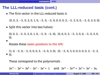 Lattices and lattice-based cryptography NTRU
The LLL-reduced basis (cont.)
The first vector in the LLL-reduced basis is
(0, 0, 3, −3, 0, 3, 0, 1, 0, −3, 0, −3, 0, 0, 0, 0, 3, −3, 3, 0, 0, −3, 0, 3, 0, 0).
Split this vector into two halves:
(0, 0, 3, −3, 0, 3, 0, 1, 0, −3, 0, −3, 0), (0, 0, 0, 3, −3, 3, 0, 0, −3, 0, 3, 0,
0).
Rotate these seven positions to the left:
(1, 0, −3, 0, −3, 0, 0, 0, 3, −3, 0, 3, 0), (0, −3, 0, 3, 0, 0, 0, 0, 0, 3, −3, 3,
0).
These correspond to the polynomials
3x11
− 3x9
+ 3x8
− 3x4
− 3x2
+ 1 and 3x11
− 3x10
+ 3x9
+ 3x3
− 3x,
Soumya Das A Tutorial on Post-quantum Cryptography August 11, 2025 109 / 141
 