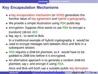 Introduction Introduction to quantum
computing
Key Encapsulation Mechanisms
a key encapsulation mechanism (or KEM) generalizes the
familiar ideas of key agreement and hybrid cryptography.
We provide a simple illustration using RSA public-key
encryption. Suppose Alice wants to use RSA to encrypt a
(random) 128-bit AES
key, say K , to send to Bob.
In a traditional example of hybrid cryptography, K would be
used to encrypt messages sent between Alice and Bob in a
subsequent session.
RSA requires a 2048-bit plaintext, so K would have to be
padded to 2048 bits before it is encrypted.
An alternative approach is to generate a random 2048-bit
plaintext, say x and encrypt it using RSA.
Alice and Bob will both use a suitable public key derivation
function (typically based on a hash function) to derive K from
Soumya Das A Tutorial on Post-quantum Cryptography August 11, 2025 11 / 141
 