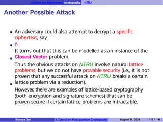 Lattices and lattice-based cryptography NTRU
Another Possible Attack
An adversary could also attempt to decrypt a specific
ciphertext, say
y.
It turns out that this can be modelled as an instance of the
Closest Vector problem.
Thus the obvious attacks on NTRU involve natural lattice
problems, but we do not have provable security (i.e., it is not
proven that any successful attack on NTRU breaks a certain
lattice problem via a reduction).
However
, there are examples of lattice-based cryptography
(both encryption and signature schemes) that can be
proven secure if certain lattice problems are intractable.
Soumya Das A Tutorial on Post-quantum Cryptography August 11, 2025 110 / 141
 