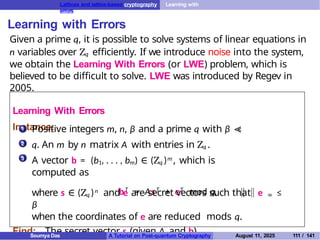 Lattices and lattice-based cryptography Learning with
errors
Learning with Errors
Given a prime q, it is possible to solve systems of linear equations in
n variables over Zq efficiently. If we introduce noise into the system,
we obtain the Learning With Errors (or LWE) problem, which is
believed to be difficult to solve. LWE was introduced by Regev in
2005.
Learning With Errors
Instance:
1
2
3
Positive integers m, n, β and a prime q with β ≪
q. An m by n matrix A with entries in Zq .
A vector b = (b1, . . . , bm) ∈ (Zq )m , which is
computed as
bT
= AsT
+ eT
mod q,
where s ∈ (Zq )n and e are secret vectors such that e ∞ ≤
β
when the coordinates of e are reduced mods q.
Find: The secret vector s (given A and b).
Soumya Das A Tutorial on Post-quantum Cryptography August 11, 2025 111 / 141
 