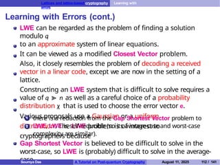 Lattices and lattice-based cryptography Learning with
errors
Learning with Errors (cont.)
LWE can be regarded as the problem of finding a solution
modulo q
to an approximate system of linear equations.
It can be viewed as a modified Closest Vector problem.
Also, it closely resembles the problem of decoding a received
vector in a linear code, except we are now in the setting of a
lattice.
Constructing an LWE system that is difficult to solve requires a
value of q ≫ n as well as a careful choice of a probability
distribution χ that is used to choose the error vector e.
Various proposals use a Gaussian or a uniform
distribution. The LWE problem is of interest to
cryptographers because
1 there is a reduction from the Gap Shortest Vector problem to
LWE, LWE is self-reducible (so its average-case and worst-case
complexity are similar).
2
Gap Shortest Vector is believed to be difficult to solve in the
worst-case, so LWE is (probably) difficult to solve in the average-
case.
Soumya Das A Tutorial on Post-quantum Cryptography August 11, 2025 112 / 141
 