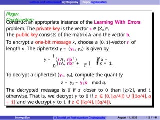 Lattices and lattice-based cryptography Regev cryptosystem
Regev
Cryptosystem
Construct an appropriate instance of the Learning With Errors
problem. The private key is the vector s ∈ (Zq )n.
The public key consists of the matrix A and the vector b.
To encrypt a one-bit message x, choose a {0, 1}-vector r of
length n. The ciphertext y = (y1 , y2) is given by
(
( r A , rbT ) if x =
0,
T q
2
y =
(rA, rb + ) if x = 1.
To decrypt a ciphertext (y1 , y2), compute the quantity
T
z = y2 − y1 s mod q.
The decrypted message is 0 if z closer to 0 than ⌊q/2⌋, and 1
otherwise. That is, we decrypt y to 0 if z ∈ [0, ⌊q/4⌋) ∪ [⌊3q/4⌋, q
− 1] and we decrypt y to 1 if z ∈ [⌈q/4⌉, ⌊3q/4⌋).
Soumya Das A Tutorial on Post-quantum Cryptography August 11, 2025 113 / 141
 