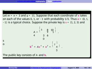 Lattices and lattice-based cryptography Regev cryptosystem
Example
Let m = n = 3 and q = 11. Suppose that each coordinate of e takes
on each of the values 0, 1, or −1 with probability 1/3. Thus e = (0, 1,
−1) is a typical choice. Suppose the private key is s = (1, 2, 3) and


5
A =
4 3 6
0
8 10


9 1 ,
s
o
T T T

7

 
b = As + e = 4 .
3
The public key consists of A and b.
Soumya Das A Tutorial on Post-quantum Cryptography August 11, 2025 114 / 141
 