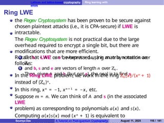 Lattices and lattice-based cryptography Ring learning with
errors
Ring LWE
the Regev Cryptosystem has been proven to be secure against
chosen plaintext attacks (i.e., it is CPA-secure) if LWE is
intractable.
The Regev Cryptosystem is not practical due to the large
overhead required to encrypt a single bit, but there are
modifications that are more efficient.
Recall that LWE can be expressed using matrix notation as
follows:
1 Let bT = AsT + eT , where A = (ai , j ) is an m by n matrix over
Zq
and b, s and e are vectors of length n over Zq .
Then, given A and b (but not e), the goal is to find s.
2
In the Ring LWE problem, we work in the ring Zq [x]/(xn + 1)
instead of (Zq )n.
In this ring, xn = −1, xn + 1 = −x, etc.
Suppose m = n. We can think of A and s (in the associated
LWE
problem) as corresponding to polynomials a(x) and s(x).
Computing a(x)s(x) mod (xn + 1) is equivalent to
T
Soumya Das A Tutorial on Post-quantum Cryptography August 11, 2025 116 / 141
 