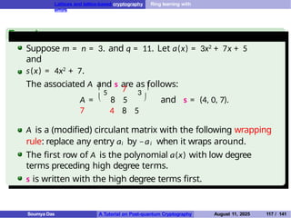 Lattices and lattice-based cryptography Ring learning with
errors
Example
Suppose m = n = 3. and q = 11. Let a(x) = 3x2 + 7x + 5
and
s(x) = 4x2 + 7.
The associated A and s are as follows:
7
A = 8 5
7

5 3

  and s = (4, 0, 7).
4 8 5
A is a (modified) circulant matrix with the following wrapping
rule: replace any entry ai by −ai when it wraps around.
The first row of A is the polynomial a(x) with low degree
terms preceding high degree terms.
s is written with the high degree terms first.
Soumya Das A Tutorial on Post-quantum Cryptography August 11, 2025 117 / 141
 