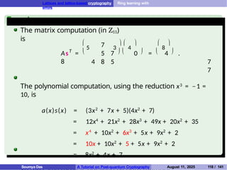 Lattices and lattice-based cryptography Ring learning with
errors
Example
The matrix computation (in Z11)
is
T
7
As =
8

5 3
 
4
 
8

     
5 7 0 = 4 .
4 8 5 7
7
The polynomial computation, using the reduction x3 = −1 =
10, is
a(x)s(x) = (3x2
+ 7x + 5)(4x2
+ 7)
= 12x4
+ 21x2
+ 28x3
+ 49x + 20x2
+ 35
= x4
+ 10x2
+ 6x3
+ 5x + 9x2
+ 2
= 10x + 10x2
+ 5 + 5x + 9x2
+ 2
= 8x2
+ 4x + 7.
Soumya Das A Tutorial on Post-quantum Cryptography August 11, 2025 118 / 141
 