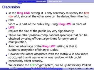 Lattices and lattice-based cryptography Ring learning with
errors
Discussion
In the Ring LWE setting, it is only necessary to specify the first
row of A, since all the other rows can be derived from the first
row.
Since A is part of the public key, using Ring LWE in place of
LWE
reduces the size of the public key very significantly.
There are other possible computational speedups that can be
obtained by using efficient algorithms for polynomial
multiplication.
Another advantage of the Ring LWE setting is that it
supports encryption of binary n-tuples.
However
, the lattice associated with the matrix A is now more
structured than it was when A was random, which could
conceivably affect security.
We describe the LPR cryptosystem, due to Lyubashevsky, Peikert
and Regev, from EUROCRYPT 2010.
Soumya Das A Tutorial on Post-quantum Cryptography August 11, 2025 119 / 141
 