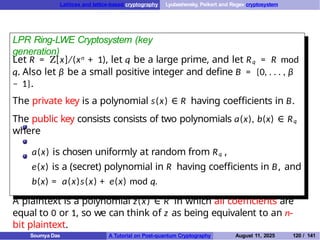 Lattices and lattice-based cryptography Lyubashevsky, Peikert and Regev cryptosystem
LPR Ring-LWE Cryptosystem (key
generation)
Let R = Z[x]/(xn + 1), let q be a large prime, and let Rq = R mod
q. Also let β be a small positive integer and define B = {0, . . . , β
− 1}.
The private key is a polynomial s(x) ∈ R having coefficients in B.
The public key consists consists of two polynomials a(x), b(x) ∈ Rq
where
a(x) is chosen uniformly at random from Rq ,
e(x) is a (secret) polynomial in R having coefficients in B, and
b(x) = a(x)s(x) + e(x) mod q.
A plaintext is a polynomial z(x) ∈ R in which all coefficients are
equal to 0 or 1, so we can think of z as being equivalent to an n-
bit plaintext.
Soumya Das A Tutorial on Post-quantum Cryptography August 11, 2025 120 / 141
 