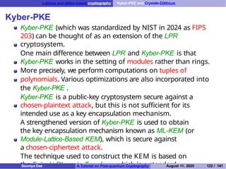 Lattices and lattice-based cryptography Kyber-PKE and Crystals-Dilithium
Kyber-PKE
Kyber-PKE (which was standardized by NIST in 2024 as FIPS
203) can be thought of as an extension of the LPR
cryptosystem.
One main difference between LPR and Kyber-PKE is that
Kyber-PKE works in the setting of modules rather than rings.
More precisely, we perform computations on tuples of
polynomials. Various optimizations are also incorporated into
the Kyber-PKE .
Kyber-PKE is a public-key cryptosystem secure against a
chosen-plaintext attack, but this is not sufficient for its
intended use as a key encapsulation mechanism.
A strengthened version of Kyber-PKE is used to obtain
the key encapsulation mechanism known as ML-KEM (or
Module-Lattice-Based KEM), which is secure against
a chosen-ciphertext attack.
The technique used to construct the KEM is based on
the Fujisaki-Okamoto Transform, which is a standard
Soumya Das A Tutorial on Post-quantum Cryptography August 11, 2025 122 / 141
 