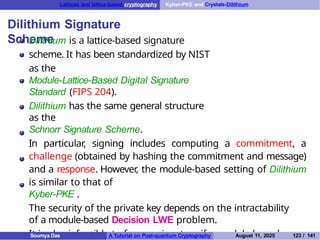 Lattices and lattice-based cryptography Kyber-PKE and Crystals-Dilithium
Dilithium Signature
Scheme
Dilithium is a lattice-based signature
scheme. It has been standardized by NIST
as the
Module-Lattice-Based Digital Signature
Standard (FIPS 204).
Dilithium has the same general structure
as the
Schnorr Signature Scheme.
In particular, signing includes computing a commitment, a
challenge (obtained by hashing the commitment and message)
and a response. However
, the module-based setting of Dilithium
is similar to that of
Kyber-PKE .
The security of the private key depends on the intractability
of a module-based Decision LWE problem.
It is also infeasible to forge a signature if a module-based
Soumya Das A Tutorial on Post-quantum Cryptography August 11, 2025 123 / 141
 
