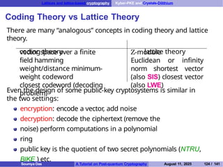Lattices and lattice-based cryptography Kyber-PKE and Crystals-Dilithium
Coding Theory vs Lattice Theory
There are many “analogous” concepts in coding theory and lattice
theory.
coding theory lattice theory
vector space over a finite
field hamming
weight/distance minimum-
weight codeword
closest codeword (decoding
problem)
Z-module
Euclidean or infinity
norm shortest vector
(also SIS) closest vector
(also LWE)
Even the design of some public-key cryptosystems is similar in
the two settings:
encryption: encode a vector, add noise
decryption: decode the ciphertext (remove the
noise) perform computations in a polynomial
ring
public key is the quotient of two secret polynomials (NTRU,
BIKE ) etc.
Soumya Das A Tutorial on Post-quantum Cryptography August 11, 2025 124 / 141
 