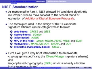 Other approaches to post-quantum cryptography Additional digital signature
proposals
NIST Standardization
As mentioned in Part 1, NIST selected 14 candidate algorithms
in October 2024 to move forward to the second round of
evaluation of Additional Digital Signature Proposals.
The techniques used in the design of the 14 candidate
signature schemes can be categorized as follows:
1 code-based: CROSS and LESS
isogeny-based: SQIsign
lattice-based: HAWK
MPC-in-the-head: Mirath, MQOM, PERK , RYDE and SDitH
multivariate: , MAYO, QR-UOV , SNOVA, and UOV
symmetric cryptography-based: FAEST .
2
3
4
5
6
Here I will give a very brief introduction to multivariate
cryptography (specifically, the Oil-and-Vinegar signature scheme)
and
isogeny-based cryptography (SIDH, which is actually a broken
key agreement scheme).
Soumya Das A Tutorial on Post-quantum Cryptography August 11, 2025 126 / 141
 
