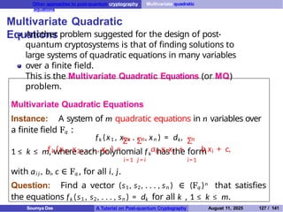 Other approaches to post-quantum cryptography Multivariate quadratic
equations
Multivariate Quadratic
Equations
Another problem suggested for the design of post-
quantum cryptosystems is that of finding solutions to
large systems of quadratic equations in many variables
over a finite field.
This is the Multivariate Quadratic Equations (or MQ)
problem.
Multivariate Quadratic Equations
Instance: A system of m quadratic equations in n variables over
a finite field Fq :
fk (x1 , x2 , . . . , xn ) = dk,
1 ≤ k ≤ m, where each polynomial fk has the form
i= 1 j = i
n n n
Σ Σ Σ
i=1
k 1 2 n ij i j i i
f (x , x , . . . , x ) = a x x + b x + c,
with ai j , bi, c ∈ Fq , for all i, j.
Question: Find a vector (s1, s2, . . . , sn ) ∈ (Fq )n that satisfies
the equations fk (s1 , s2, . . . , sn ) = dk for all k , 1 ≤ k ≤ m.
Soumya Das A Tutorial on Post-quantum Cryptography August 11, 2025 127 / 141
 