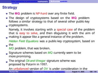 Other approaches to post-quantum cryptography Multivariate quadratic
equations
Strategy
The MQ problem is NP-hard over any finite field.
The design of cryptosystems based on the MQ problem
follows a similar strategy to that of several other public-key
cryptosystems.
Namely, it involves starting with a special case of the problem
that is easy to solve, and then disguising it with the aim of
making it appear like a general instance of the problem.
Hidden Field Equations was a public-key cryptosystem, based on
the
MQ problem, that was broken.
Signature schemes based on MQ currently seem to be
more promising.
The original Oil-and-Vinegar signature scheme was
proposed by Patarin in 1997.
An unbalanced version of OV is under consideration in the
Soumya Das A Tutorial on Post-quantum Cryptography August 11, 2025 128 / 141
 