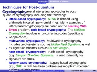 Introduction Introduction to quantum
computing
Techniques for Post-quantum
Cryptography
There have been several interesting approaches to post-
quantum cryptography, including the following:
lattice-based cryptography: NTRU is defined using
arithmetic in certain polynomial rings. Many examples of
lattice-based cryptography are based on the Learning With
Errors problem. code-based cryptography: The McEliece
Cryptosystem involves error-correcting codes (specifically,
Goppa codes).
multivariate cryptography: Multivariate cryptography
includes cryptosystems such as Hidden Field Equations, as well
as signature schemes such as Oil and Vinegar .
hash-based cryptography: Hash-based cryptography
(e.g, Lamport One-time Signatures) is used primarily for
signature schemes.
isogeny-based cryptography: Isogeny-based cryptography
(e.g., SIKE , which has been broken) uses morphisms between
different elliptic curves.
Soumya Das A Tutorial on Post-quantum Cryptography August 11, 2025 13 / 141
 