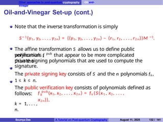 Other approaches to post-quantum cryptography Oil-and-
Vinegar
Oil-and-Vinegar Set-up (cont.)
Note that the inverse transformation is simply
S− 1
(y1 , y2, . . . , y2n ) = ((y1, y2, . . . , y2 n ) − (r1 , r2, . . . , r2 n ))M −1
.
The affine transformation S allows us to define public
verification
polynomials f pub
that appear to be more complicated
than the
k
private signing polynomials that are used to compute the
signature.
The private signing key consists of S and the n polynomials fk ,
1 ≤ k ≤ n.
The public verification key consists of polynomials defined as
follows: k
f pub
(x1, x2 , . . . , x2 n ) = fk (S(x1 , x2 , . . . ,
x2 n )),
k = 1, . . . ,
n.
Soumya Das A Tutorial on Post-quantum Cryptography August 11, 2025 132 / 141
 